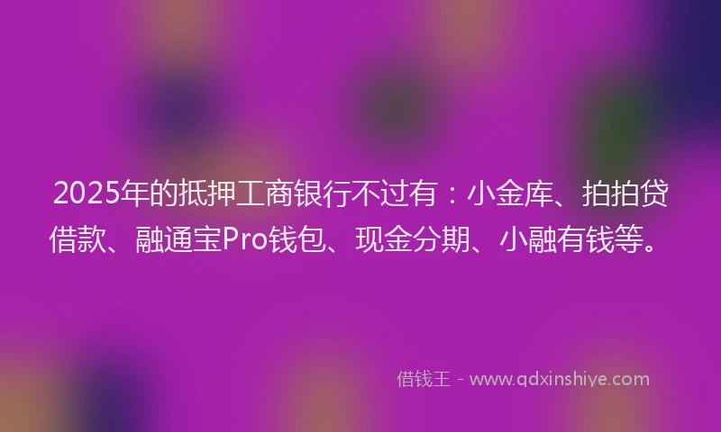 2025年的抵押工商银行不过有：小金库、拍拍贷借款、融通宝Pro钱包、现金分期、小融有钱等。
