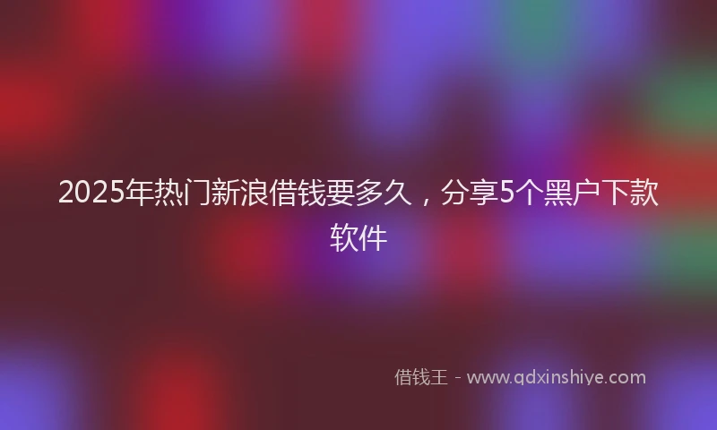 2025年热门新浪借钱要多久，分享5个黑户下款软件