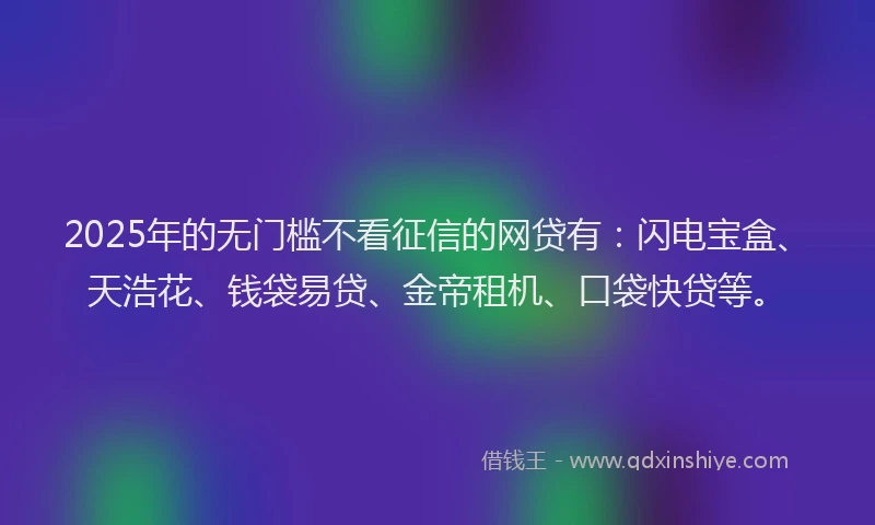 2025年的无门槛不看征信的网贷有：闪电宝盒、天浩花、钱袋易贷、金帝租机、口袋快贷等。