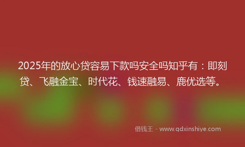 2025年的放心贷容易下款吗安全吗知乎有：即刻贷、飞融金宝、时代花、钱速融易、鹿优选等。