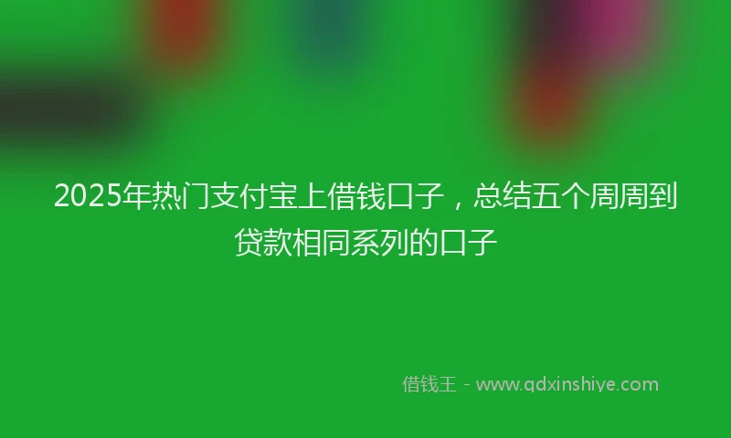 2025年热门支付宝上借钱口子，总结五个周周到贷款相同系列的口子