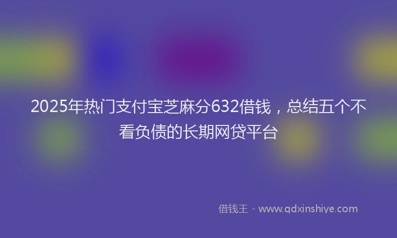 2025年热门支付宝芝麻分632借钱，总结五个不看负债的长期网贷平台