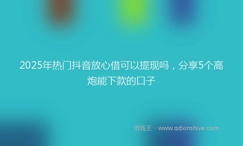 2025年热门抖音放心借可以提现吗，分享5个高炮能下款的口子