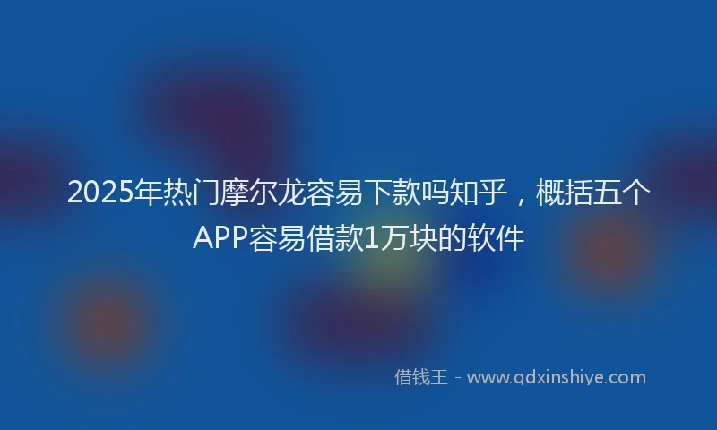 2025年热门摩尔龙容易下款吗知乎，概括五个APP容易借款1万块的软件