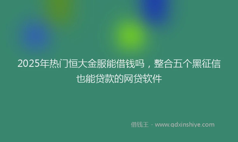 2025年热门恒大金服能借钱吗，整合五个黑征信也能贷款的网贷软件