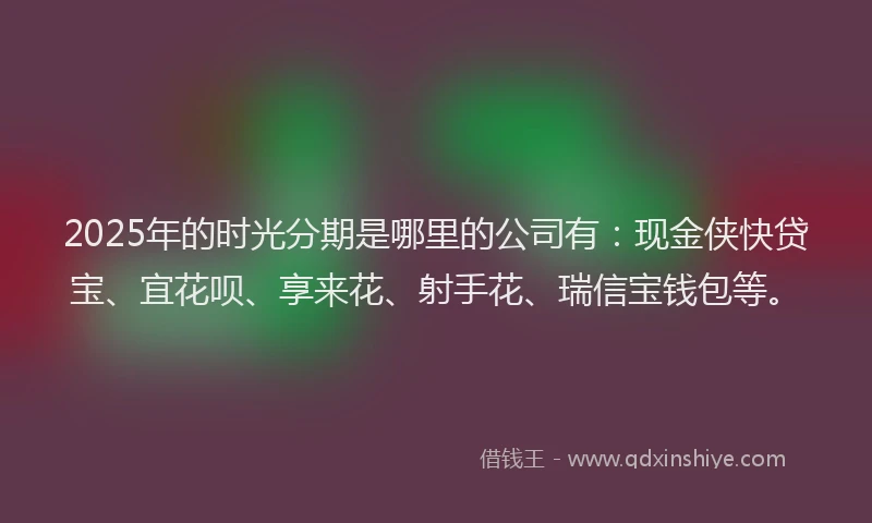2025年的时光分期是哪里的公司有：现金侠快贷宝、宜花呗、享来花、射手花、瑞信宝钱包等。