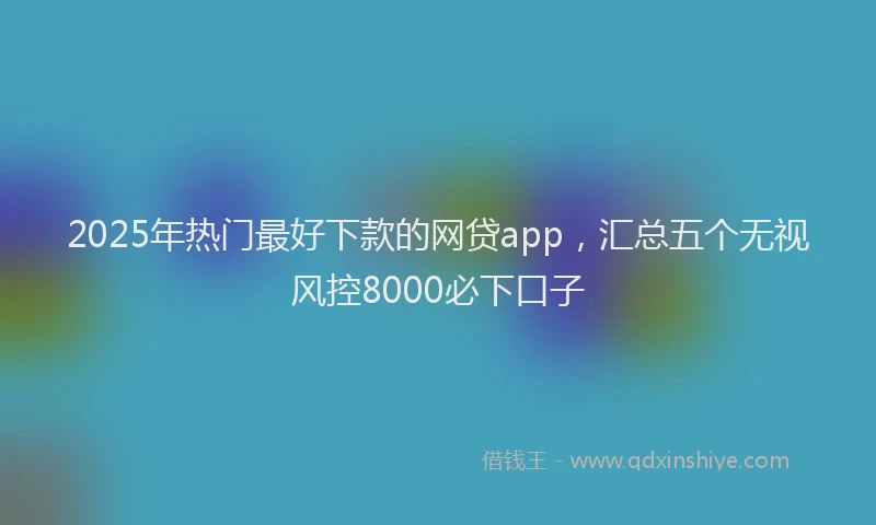 2025年热门最好下款的网贷app，汇总五个无视风控8000必下口子