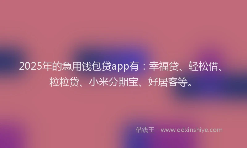 2025年的急用钱包贷app有：幸福贷、轻松借、粒粒贷、小米分期宝、好居客等。