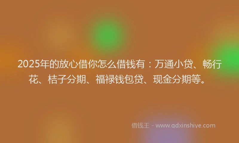 2025年的放心借你怎么借钱有：万通小贷、畅行花、桔子分期、福禄钱包贷、现金分期等。