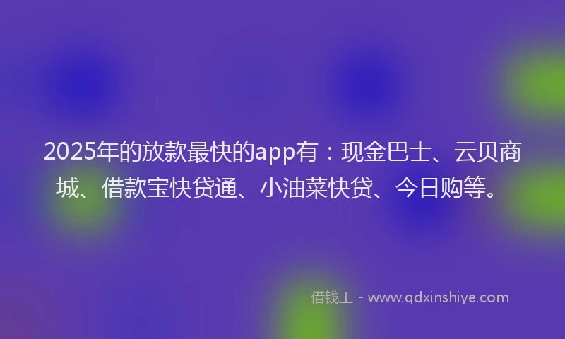 2025年的放款最快的app有：现金巴士、云贝商城、借款宝快贷通、小油菜快贷、今日购等。