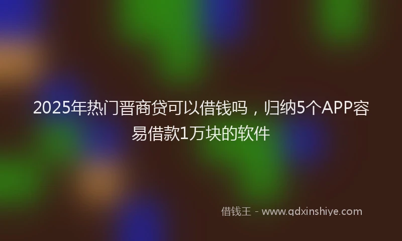 2025年热门晋商贷可以借钱吗，归纳5个APP容易借款1万块的软件