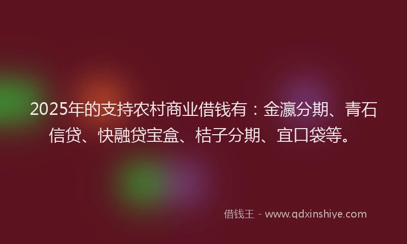 2025年的支持农村商业借钱有：金瀛分期、青石信贷、快融贷宝盒、桔子分期、宜口袋等。