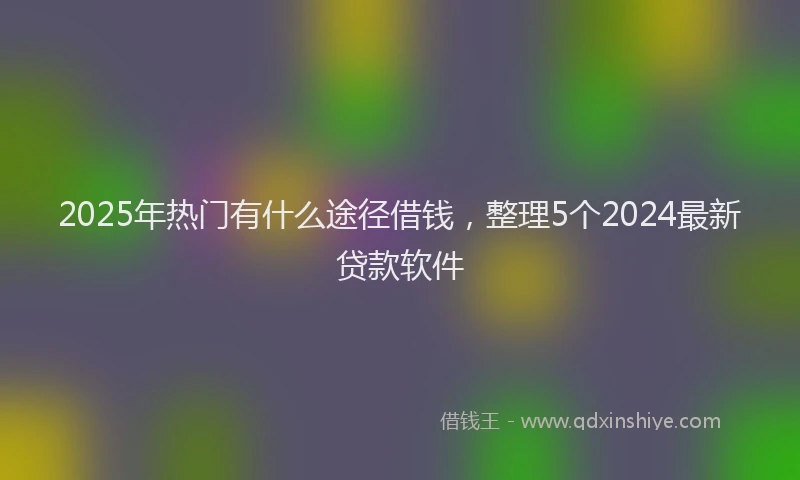 2025年热门有什么途径借钱，整理5个2024最新贷款软件