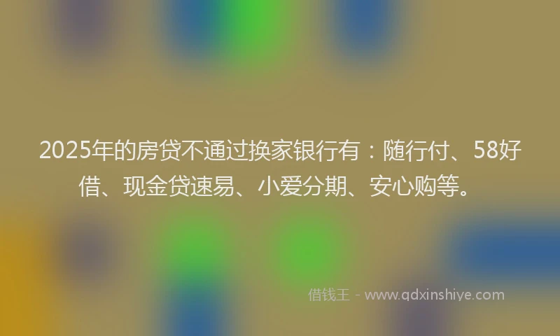 2025年的房贷不通过换家银行有：随行付、58好借、现金贷速易、小爱分期、安心购等。