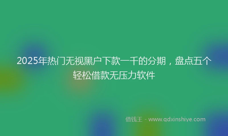 2025年热门无视黑户下款一千的分期，盘点五个轻松借款无压力软件