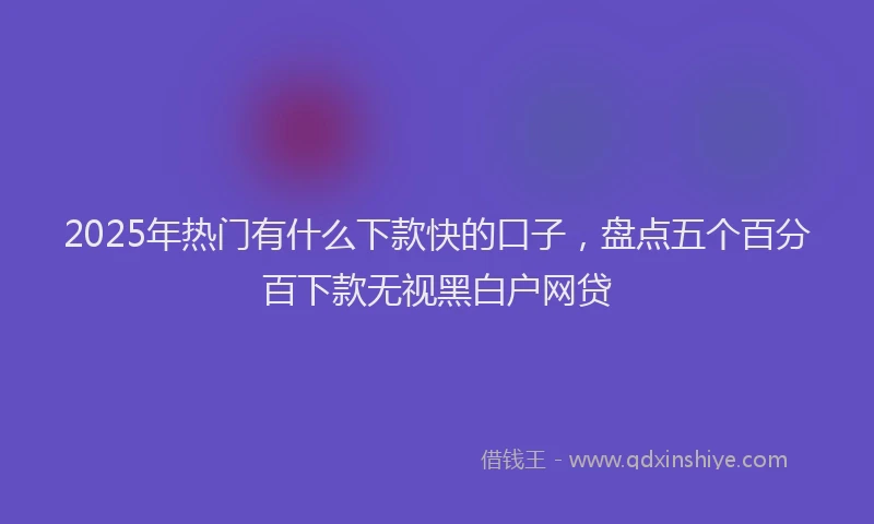 2025年热门有什么下款快的口子，盘点五个百分百下款无视黑白户网贷