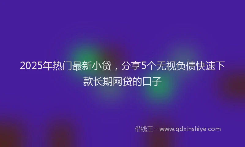 2025年热门最新小贷，分享5个无视负债快速下款长期网贷的口子