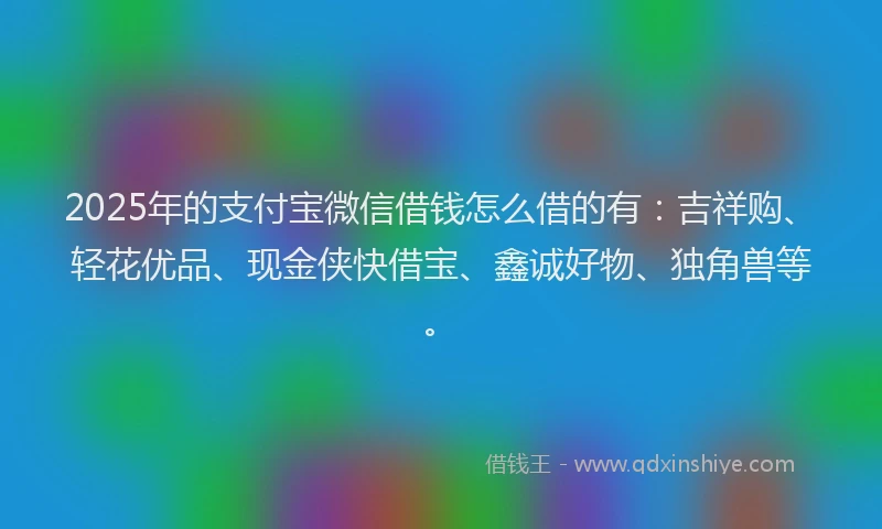 2025年的支付宝微信借钱怎么借的有：吉祥购、轻花优品、现金侠快借宝、鑫诚好物、独角兽等。