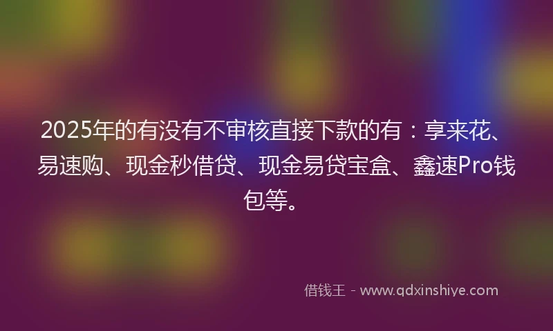 2025年的有没有不审核直接下款的有：享来花、易速购、现金秒借贷、现金易贷宝盒、鑫速Pro钱包等。