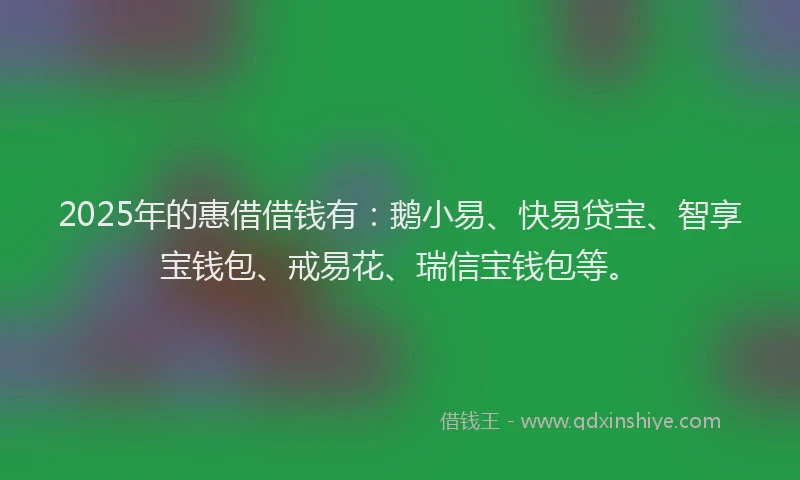 2025年的惠借借钱有：鹅小易、快易贷宝、智享宝钱包、戒易花、瑞信宝钱包等。