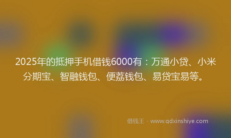 2025年的抵押手机借钱6000有：万通小贷、小米分期宝、智融钱包、便荔钱包、易贷宝易等。