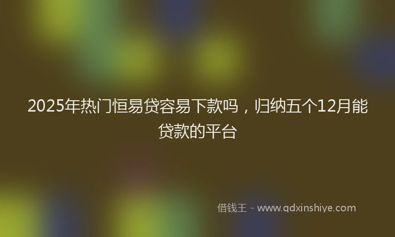 2025年热门恒易贷容易下款吗，归纳五个12月能贷款的平台