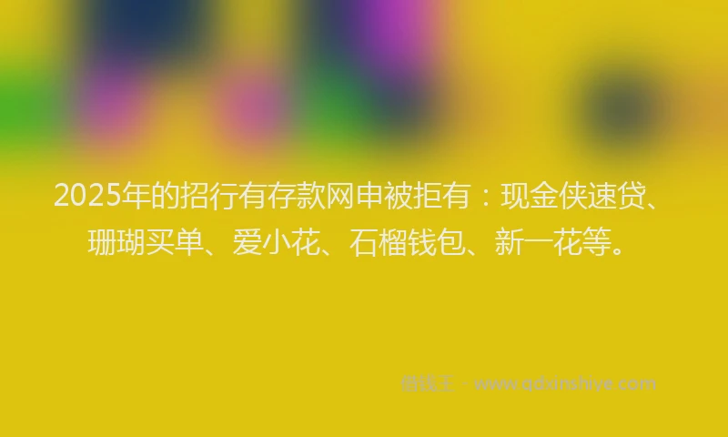 2025年的招行有存款网申被拒有：现金侠速贷、珊瑚买单、爱小花、石榴钱包、新一花等。