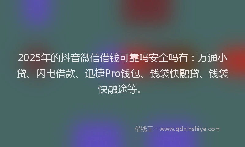 2025年的抖音微信借钱可靠吗安全吗有：万通小贷、闪电借款、迅捷Pro钱包、钱袋快融贷、钱袋快融途等。