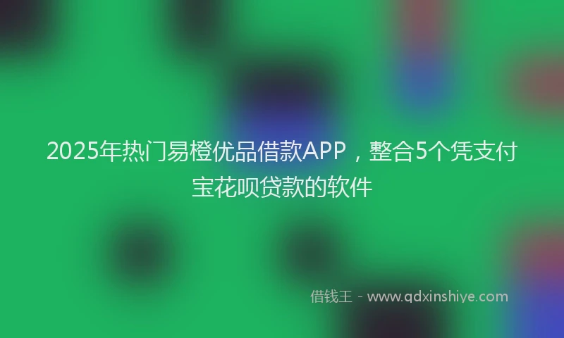 2025年热门易橙优品借款APP，整合5个凭支付宝花呗贷款的软件