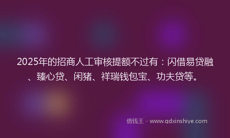 2025年的招商人工审核提额不过有：闪借易贷融、臻心贷、闲猪、祥瑞钱包宝、功夫贷等。