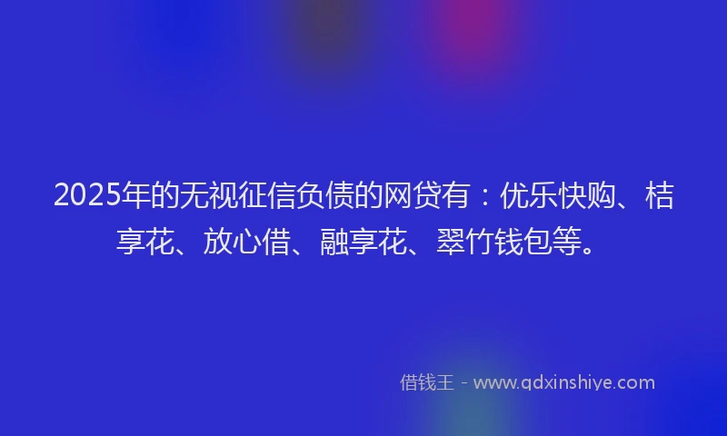 2025年的无视征信负债的网贷有：优乐快购、桔享花、放心借、融享花、翠竹钱包等。