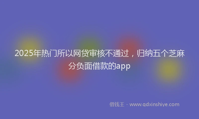 2025年热门所以网贷审核不通过，归纳五个芝麻分负面借款的app
