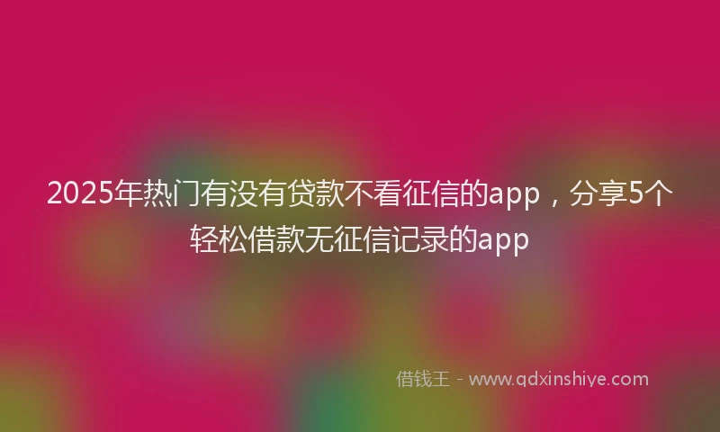 2025年热门有没有贷款不看征信的app，分享5个轻松借款无征信记录的app