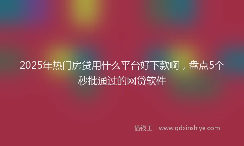 2025年热门房贷用什么平台好下款啊，盘点5个秒批通过的网贷软件
