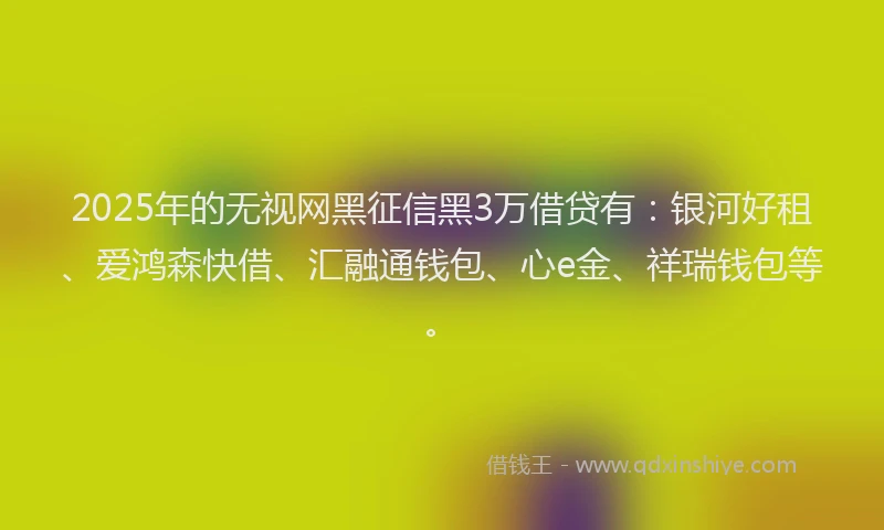 2025年的无视网黑征信黑3万借贷有：银河好租、爱鸿森快借、汇融通钱包、心e金、祥瑞钱包等。