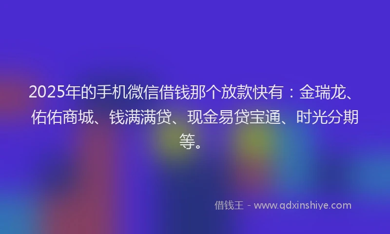 2025年的手机微信借钱那个放款快有：金瑞龙、佑佑商城、钱满满贷、现金易贷宝通、时光分期等。