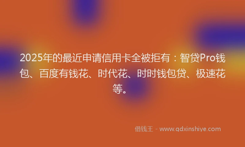 2025年的最近申请信用卡全被拒有：智贷Pro钱包、百度有钱花、时代花、时时钱包贷、极速花等。