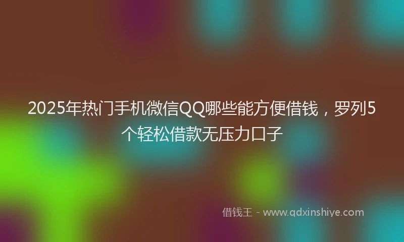 2025年热门手机微信QQ哪些能方便借钱，罗列5个轻松借款无压力口子