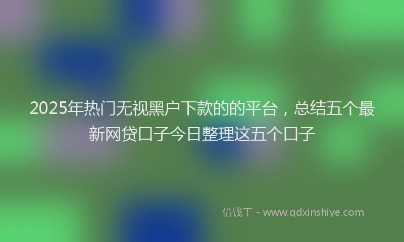 2025年热门无视黑户下款的的平台，总结五个最新网贷口子今日整理这五个口子