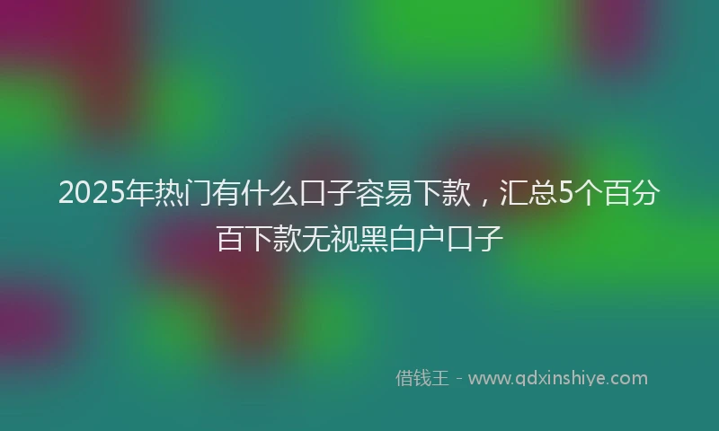 2025年热门有什么口子容易下款，汇总5个百分百下款无视黑白户口子