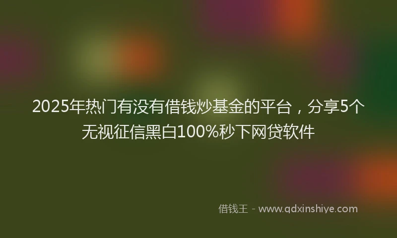 2025年热门有没有借钱炒基金的平台，分享5个无视征信黑白100%秒下网贷软件