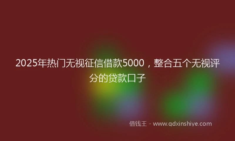 2025年热门无视征信借款5000，整合五个无视评分的贷款口子