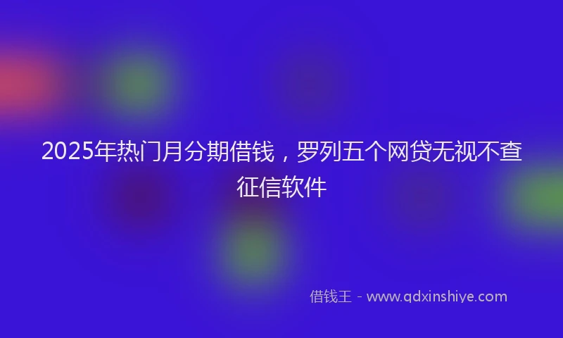 2025年热门月分期借钱，罗列五个网贷无视不查征信软件