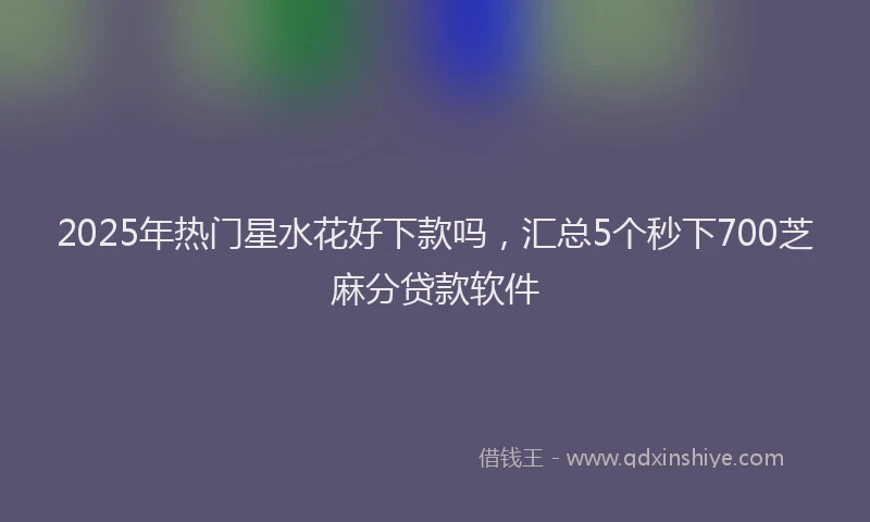 2025年热门星水花好下款吗，汇总5个秒下700芝麻分贷款软件
