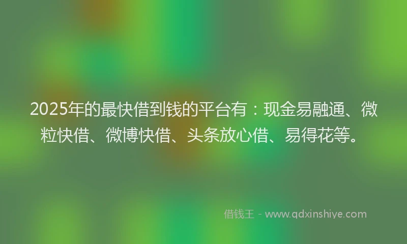 2025年的最快借到钱的平台有：现金易融通、微粒快借、微博快借、头条放心借、易得花等。