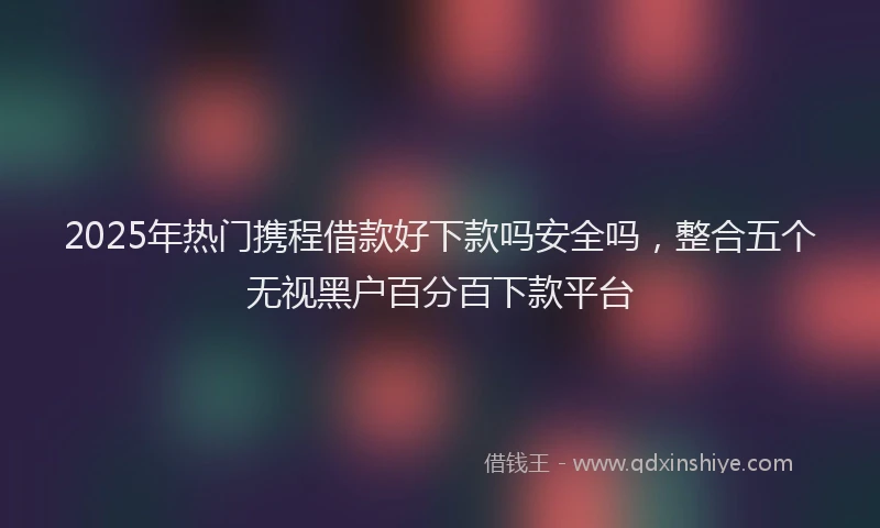 2025年热门携程借款好下款吗安全吗，整合五个无视黑户百分百下款平台