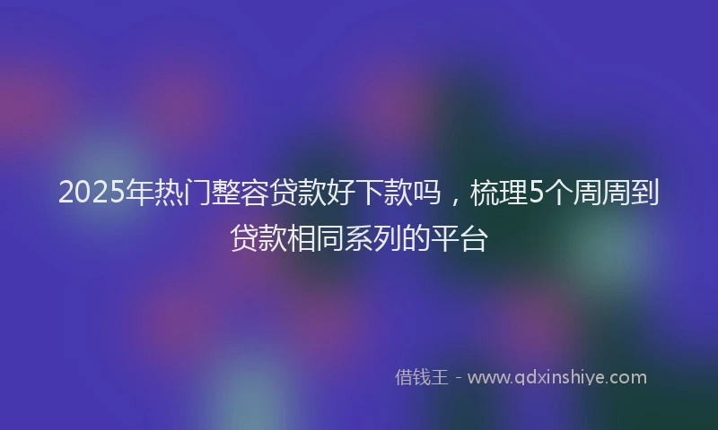 2025年热门整容贷款好下款吗，梳理5个周周到贷款相同系列的平台
