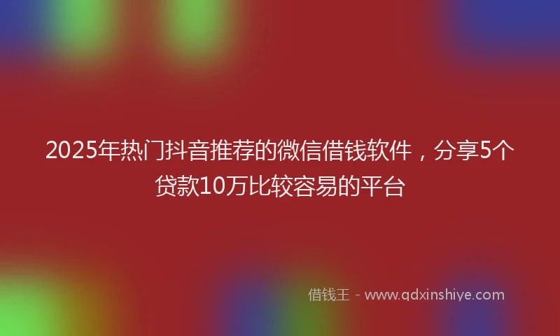 2025年热门抖音推荐的微信借钱软件，分享5个贷款10万比较容易的平台