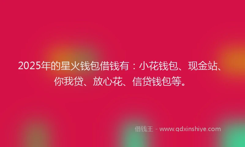 2025年的星火钱包借钱有：小花钱包、现金站、你我贷、放心花、信贷钱包等。