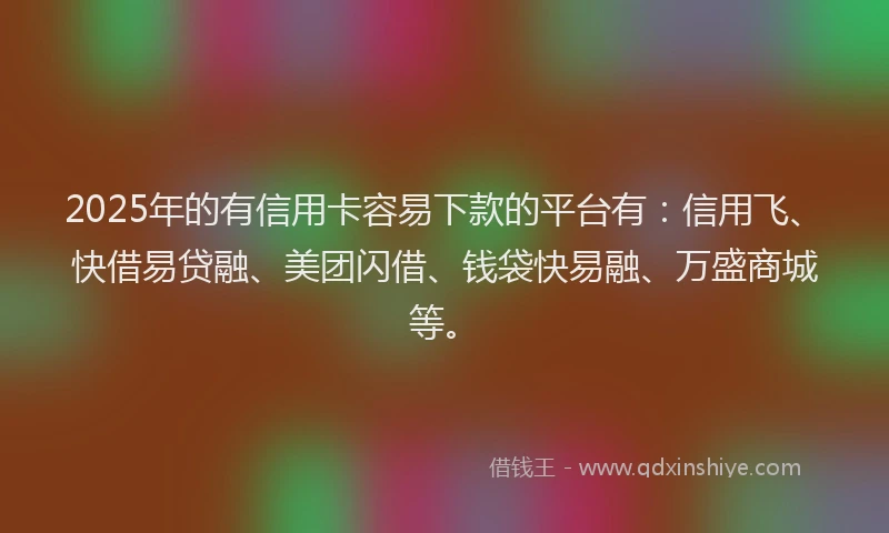 2025年的有信用卡容易下款的平台有：信用飞、快借易贷融、美团闪借、钱袋快易融、万盛商城等。